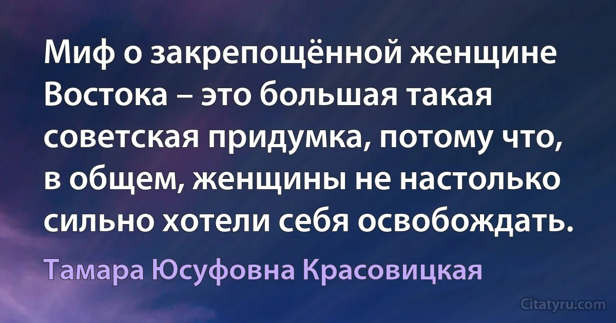 Миф о закрепощённой женщине Востока – это большая такая советская придумка, потому что, в общем, женщины не настолько сильно хотели себя освобождать. (Тамара Юсуфовна Красовицкая)