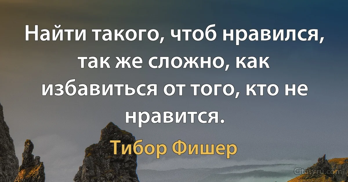 Найти такого, чтоб нравился, так же сложно, как избавиться от того, кто не нравится. (Тибор Фишер)