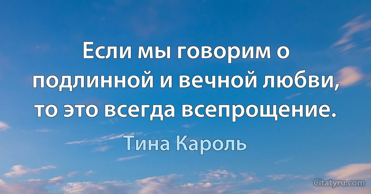 Если мы говорим о подлинной и вечной любви, то это всегда всепрощение. (Тина Кароль)