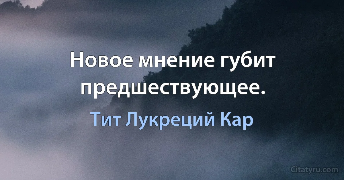 Новое мнение губит предшествующее. (Тит Лукреций Кар)