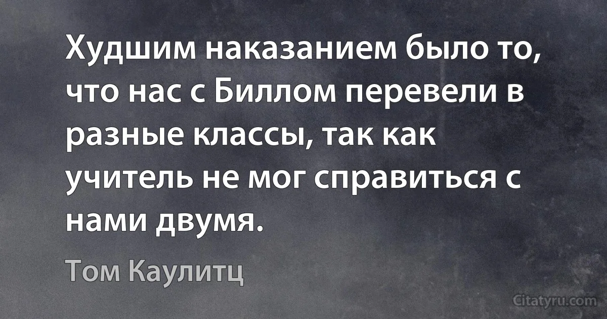 Худшим наказанием было то, что нас с Биллом перевели в разные классы, так как учитель не мог справиться с нами двумя. (Том Каулитц)