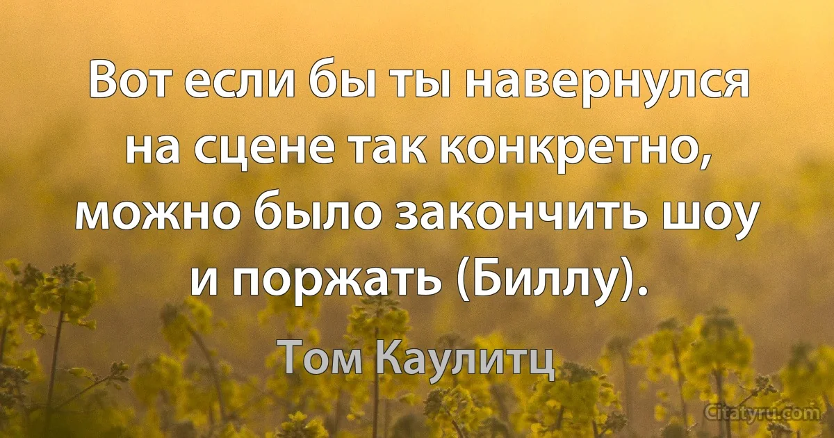 Вот если бы ты навернулся на сцене так конкретно, можно было закончить шоу и поржать (Биллу). (Том Каулитц)