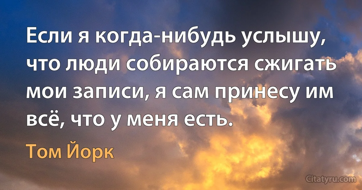 Если я когда-нибудь услышу, что люди собираются сжигать мои записи, я сам принесу им всё, что у меня есть. (Том Йорк)