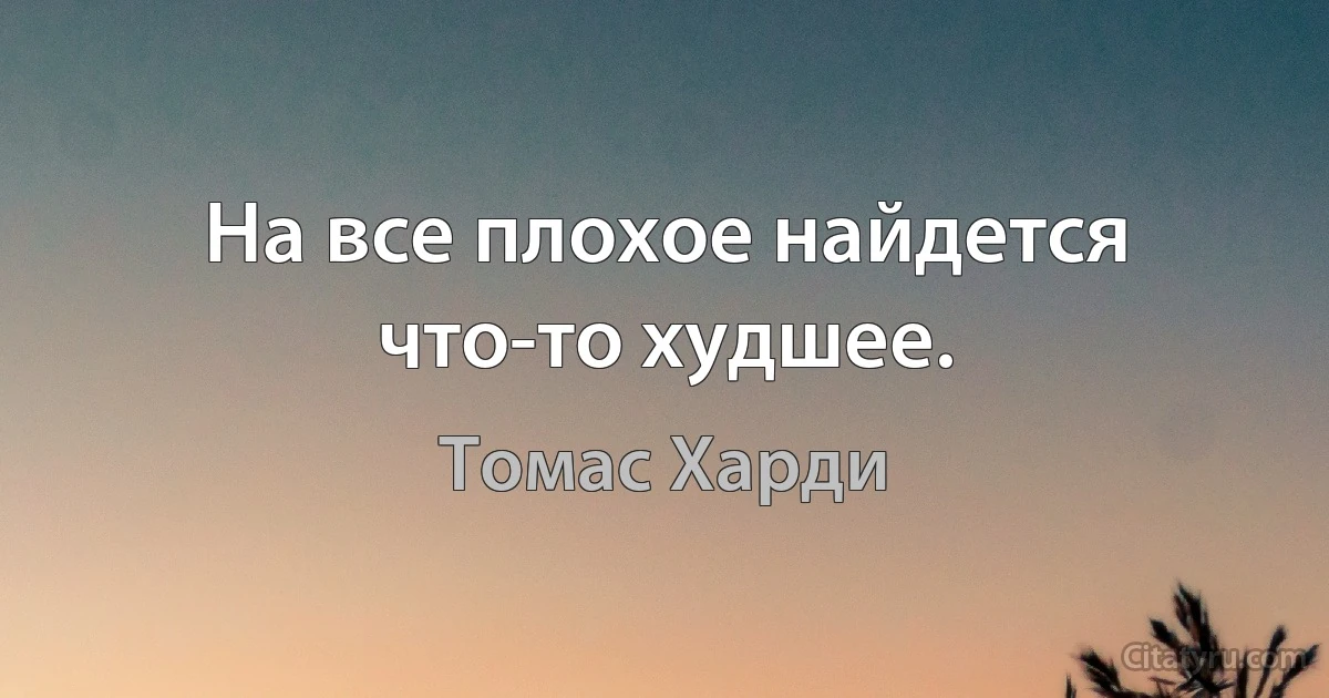 На все плохое найдется что-то худшее. (Томас Харди)