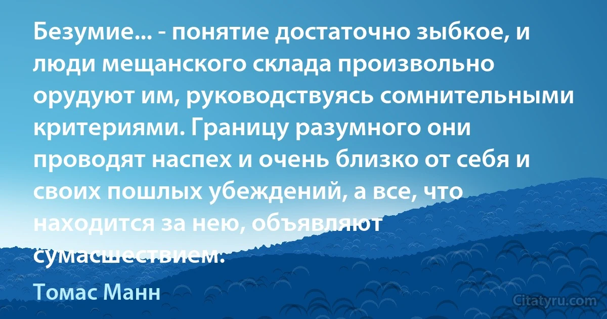 Безумие... - понятие достаточно зыбкое, и люди мещанского склада произвольно орудуют им, руководствуясь сомнительными критериями. Границу разумного они проводят наспех и очень близко от себя и своих пошлых убеждений, а все, что находится за нею, объявляют сумасшествием. (Томас Манн)