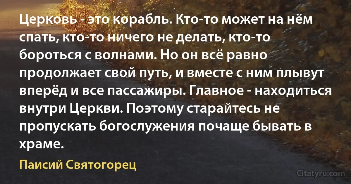 Церковь - это корабль. Кто-то может на нём спать, кто-то ничего не делать, кто-то бороться с волнами. Но он всё равно продолжает свой путь, и вместе с ним плывут вперёд и все пассажиры. Главное - находиться внутри Церкви. Поэтому старайтесь не пропускать богослужения почаще бывать в храме. (Паисий Святогорец)