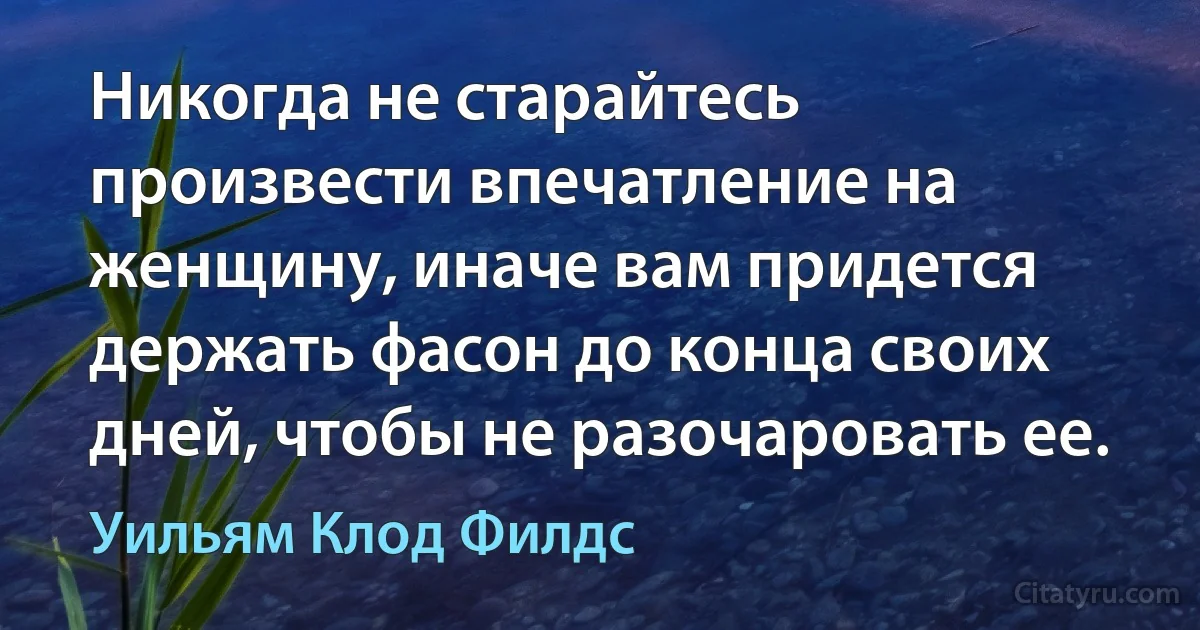 Никогда не старайтесь произвести впечатление на женщину, иначе вам придется держать фасон до конца своих дней, чтобы не разочаровать ее. (Уильям Клод Филдс)