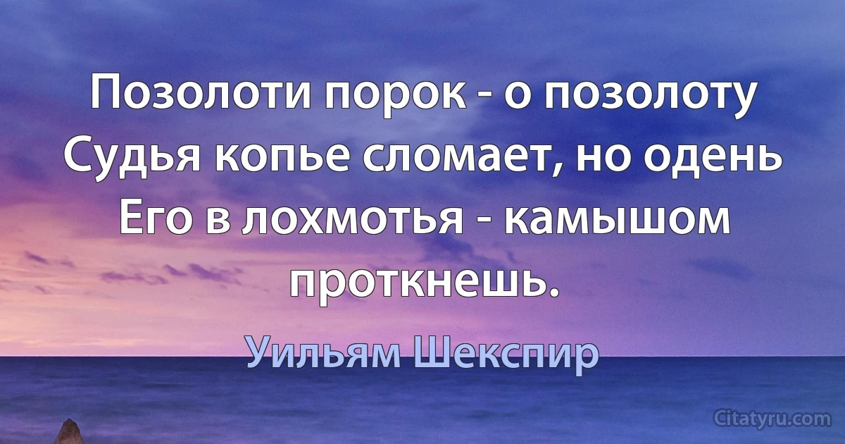 Позолоти порок - о позолоту
Судья копье сломает, но одень
Его в лохмотья - камышом проткнешь. (Уильям Шекспир)