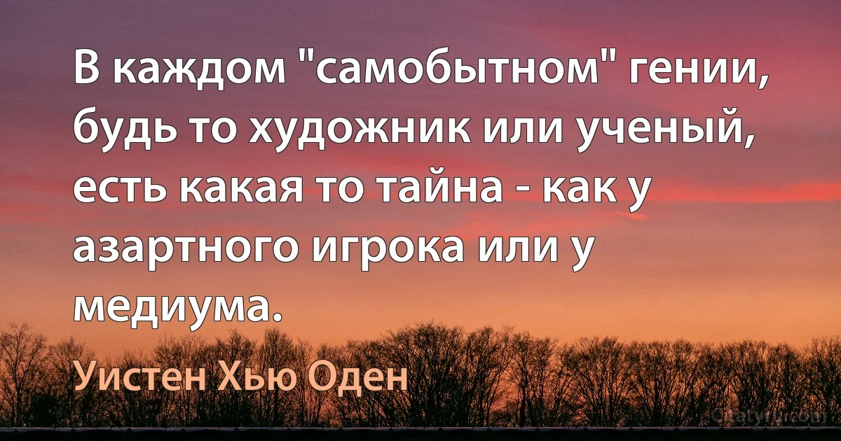 В каждом "самобытном" гении, будь то художник или ученый, есть какая то тайна - как у азартного игрока или у медиума. (Уистен Хью Оден)