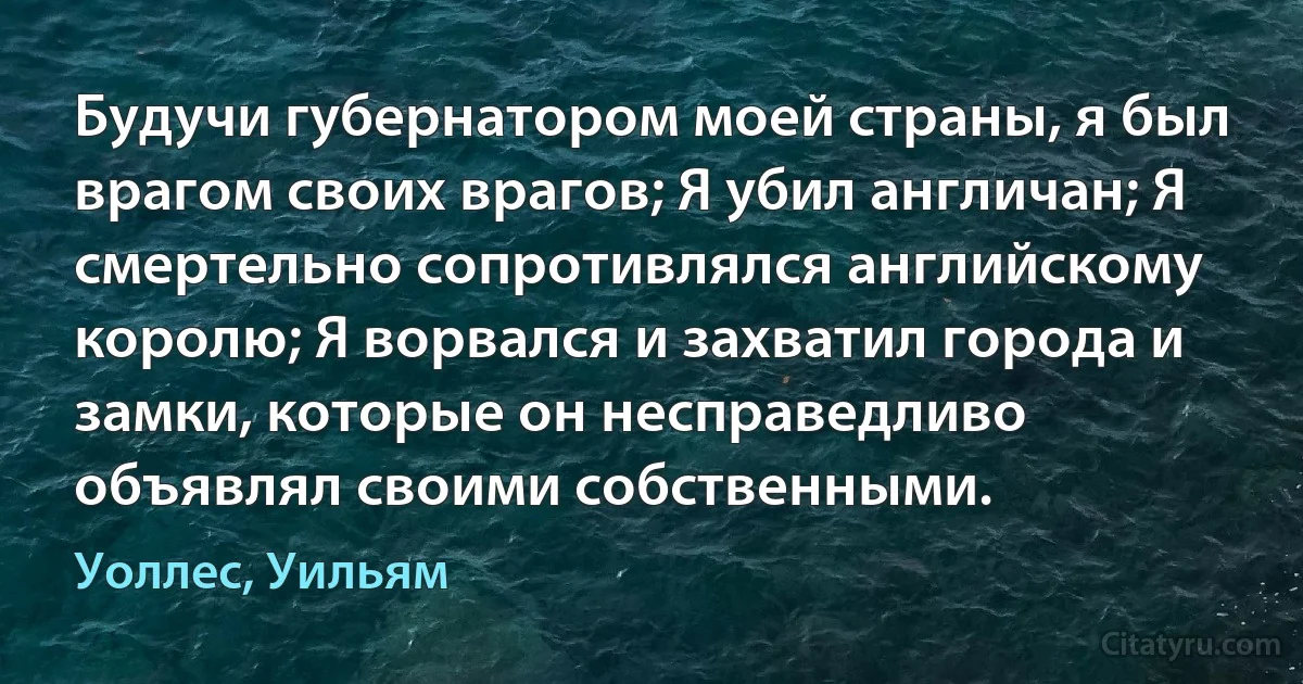 Будучи губернатором моей страны, я был врагом своих врагов; Я убил англичан; Я смертельно сопротивлялся английскому королю; Я ворвался и захватил города и замки, которые он несправедливо объявлял своими собственными. (Уоллес, Уильям)