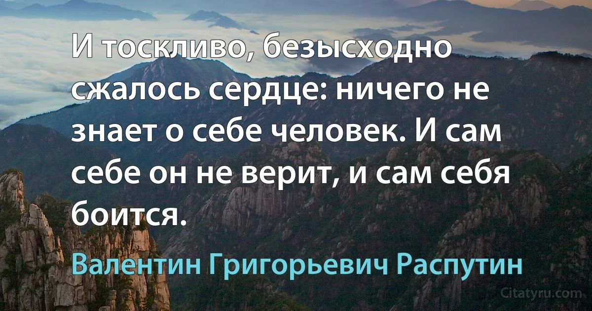 И тоскливо, безысходно сжалось сердце: ничего не знает о себе человек. И сам себе он не верит, и сам себя боится. (Валентин Григорьевич Распутин)