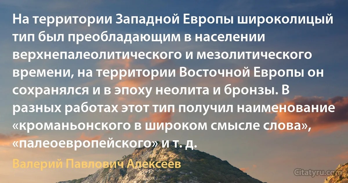 На территории Западной Европы широколицый тип был преобладающим в населении верхнепалеолитического и мезолитического времени, на территории Восточной Европы он сохранялся и в эпоху неолита и бронзы. В разных работах этот тип получил наименование «кроманьонского в широком смысле слова», «палеоевропейского» и т. д. (Валерий Павлович Алексеев)