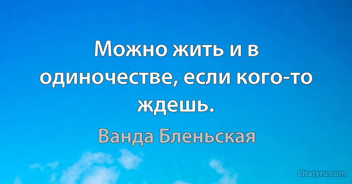 Можно жить и в одиночестве, если кого-то ждешь. (Ванда Бленьская)