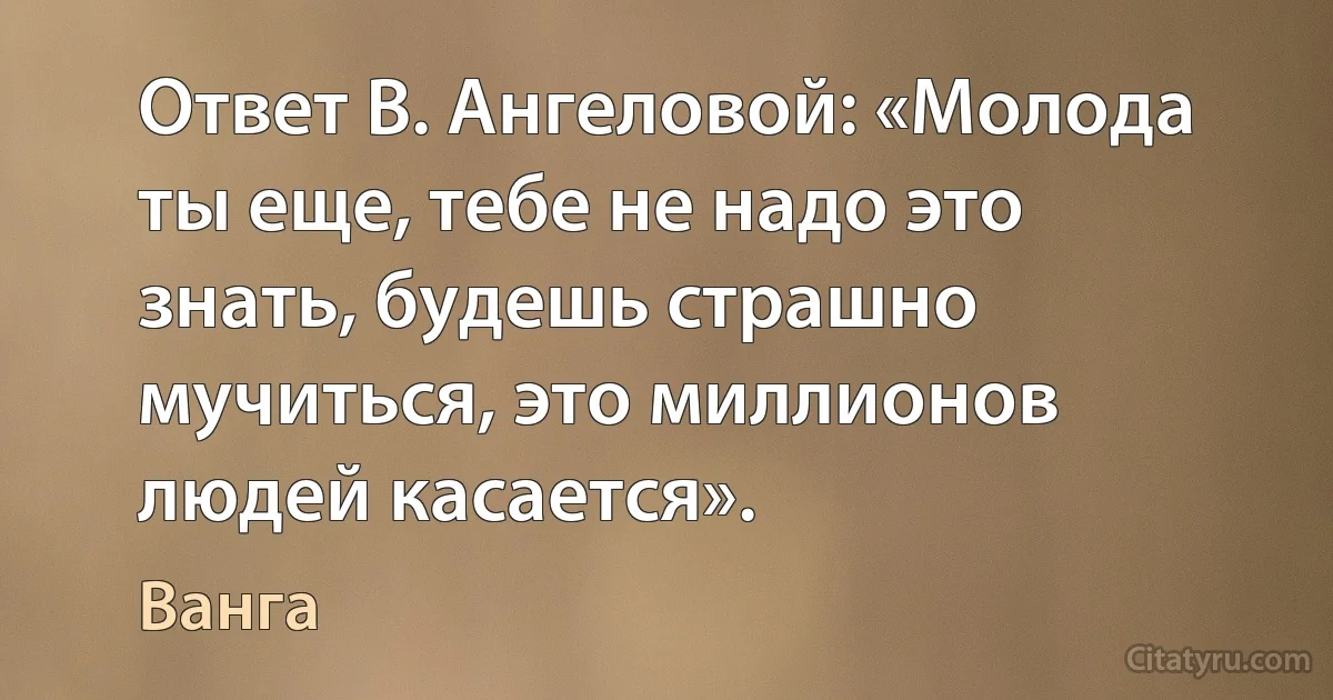 Ответ В. Ангеловой: «Молода ты еще, тебе не надо это знать, будешь страшно мучиться, это миллионов людей касается». (Ванга)