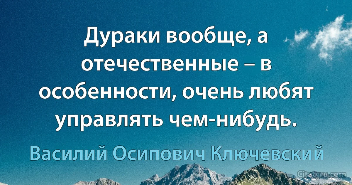 Дураки вообще, а отечественные – в особенности, очень любят управлять чем-нибудь. (Василий Осипович Ключевский)