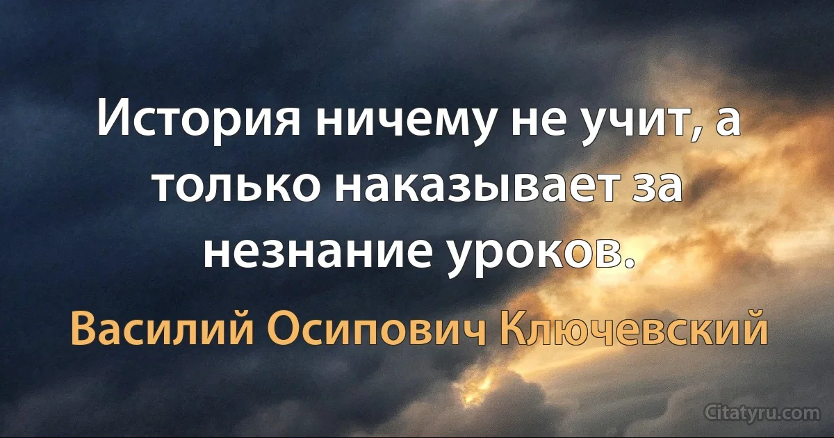 История ничему не учит, а только наказывает за незнание уроков. (Василий Осипович Ключевский)