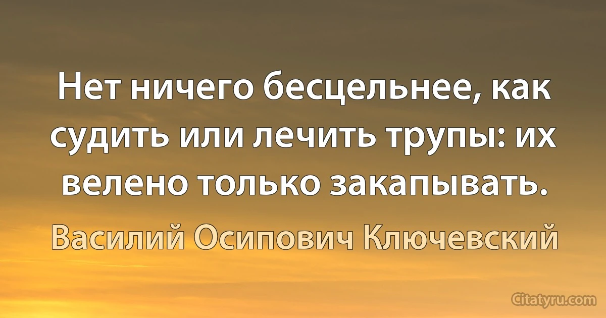 Нет ничего бесцельнее, как судить или лечить трупы: их велено только закапывать. (Василий Осипович Ключевский)