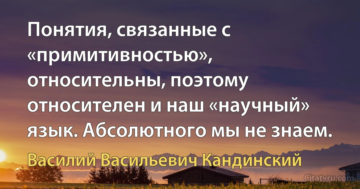 Понятия, связанные с «примитивностью», относительны, поэтому относителен и наш «научный» язык. Абсолютного мы не знаем. (Василий Васильевич Кандинский)