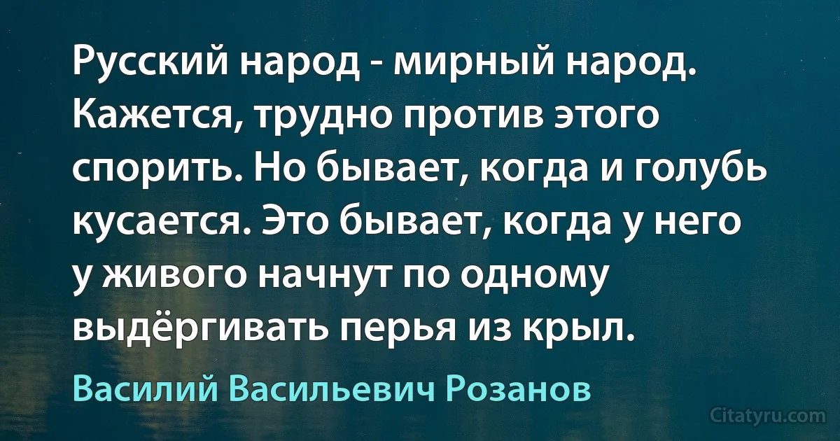 Русский народ - мирный народ. Кажется, трудно против этого спорить. Но бывает, когда и голубь кусается. Это бывает, когда у него у живого начнут по одному выдёргивать перья из крыл. (Василий Васильевич Розанов)