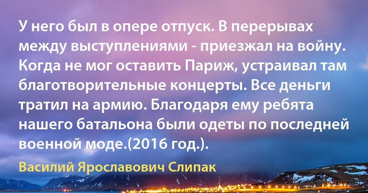 У него был в опере отпуск. В перерывах между выступлениями - приезжал на войну. Когда не мог оставить Париж, устраивал там благотворительные концерты. Все деньги тратил на армию. Благодаря ему ребята нашего батальона были одеты по последней военной моде.(2016 год.). (Василий Ярославович Слипак)