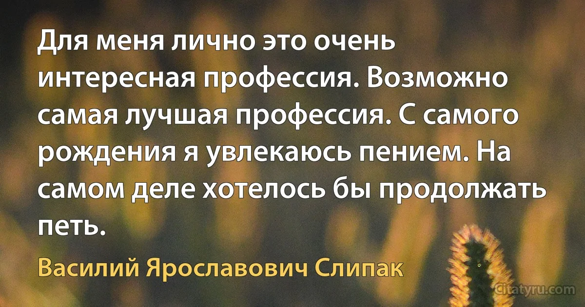 Для меня лично это очень интересная профессия. Возможно самая лучшая профессия. С самого рождения я увлекаюсь пением. На самом деле хотелось бы продолжать петь. (Василий Ярославович Слипак)