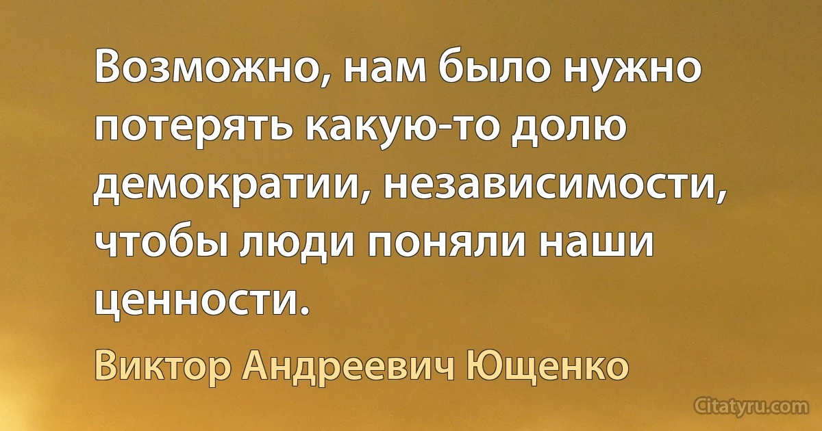 Возможно, нам было нужно потерять какую-то долю демократии, независимости, чтобы люди поняли наши ценности. (Виктор Андреевич Ющенко)