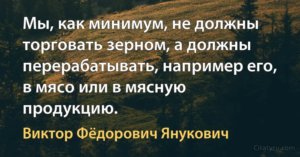 Мы, как минимум, не должны торговать зерном, а должны перерабатывать, например его, в мясо или в мясную продукцию. (Виктор Фёдорович Янукович)