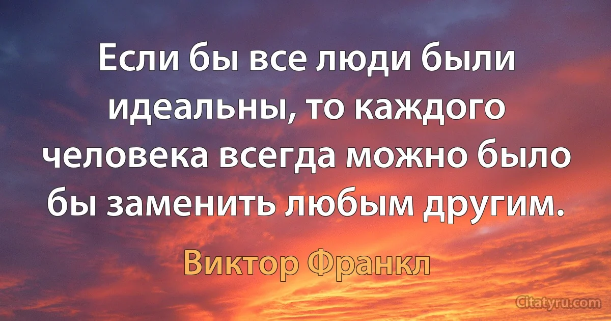 Если бы все люди были идеальны, то каждого человека всегда можно было бы заменить любым другим. (Виктор Франкл)