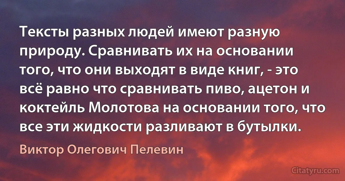 Тексты разных людей имеют разную природу. Сравнивать их на основании того, что они выходят в виде книг, - это всё равно что сравнивать пиво, ацетон и коктейль Молотова на основании того, что все эти жидкости разливают в бутылки. (Виктор Олегович Пелевин)