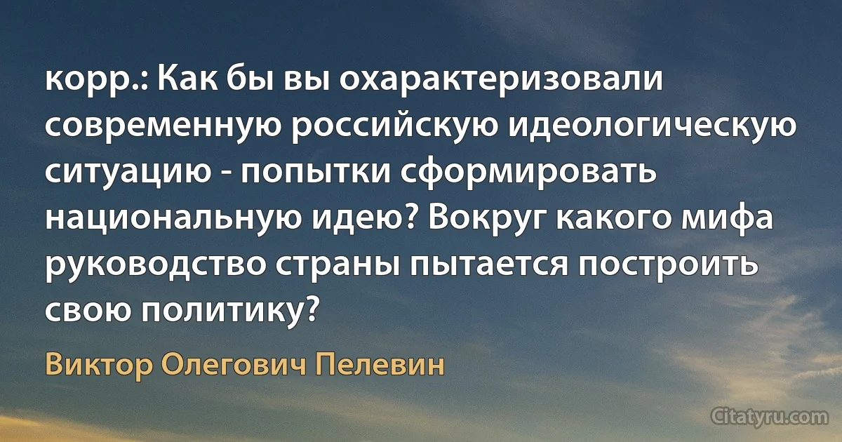 корр.: Как бы вы охарактеризовали современную российскую идеологическую ситуацию - попытки сформировать национальную идею? Вокруг какого мифа руководство страны пытается построить свою политику? (Виктор Олегович Пелевин)