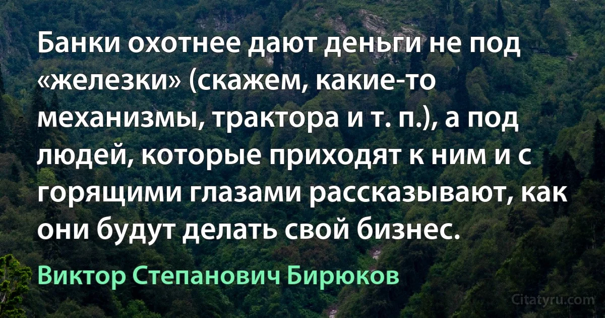 Банки охотнее дают деньги не под «железки» (скажем, какие-то механизмы, трактора и т. п.), а под людей, которые приходят к ним и с горящими глазами рассказывают, как они будут делать свой бизнес. (Виктор Степанович Бирюков)