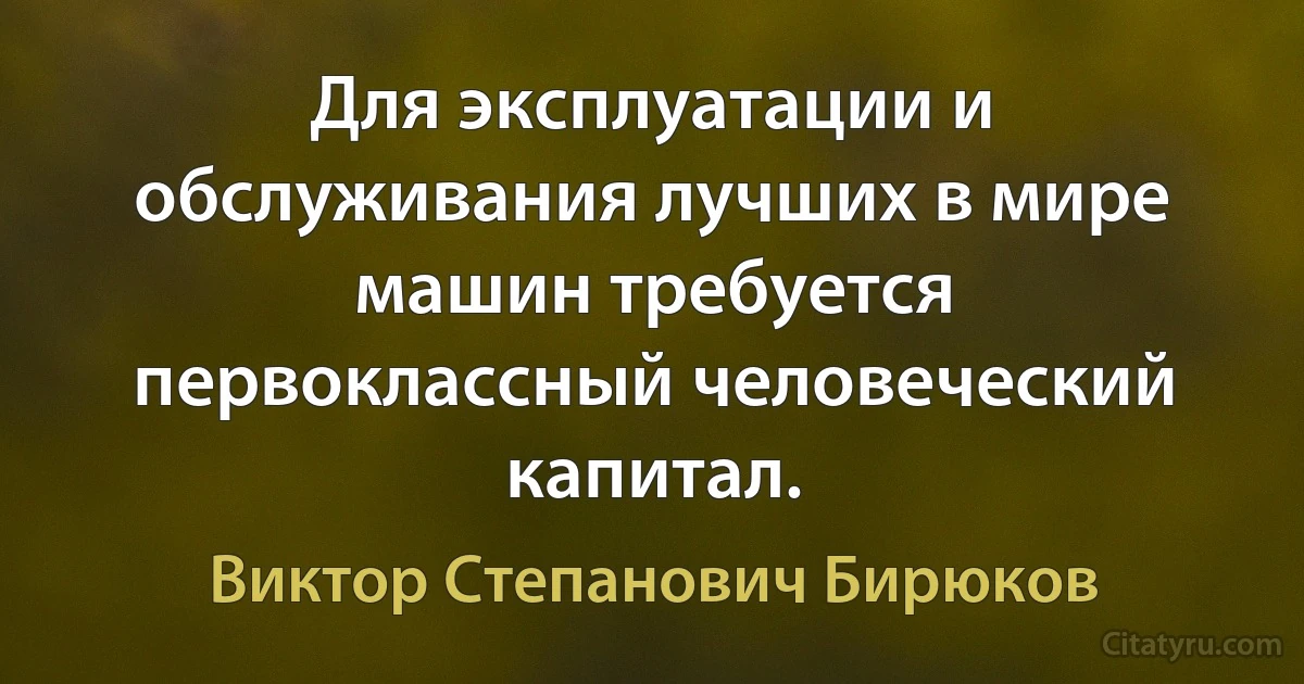 Для эксплуатации и обслуживания лучших в мире машин требуется первоклассный человеческий капитал. (Виктор Степанович Бирюков)