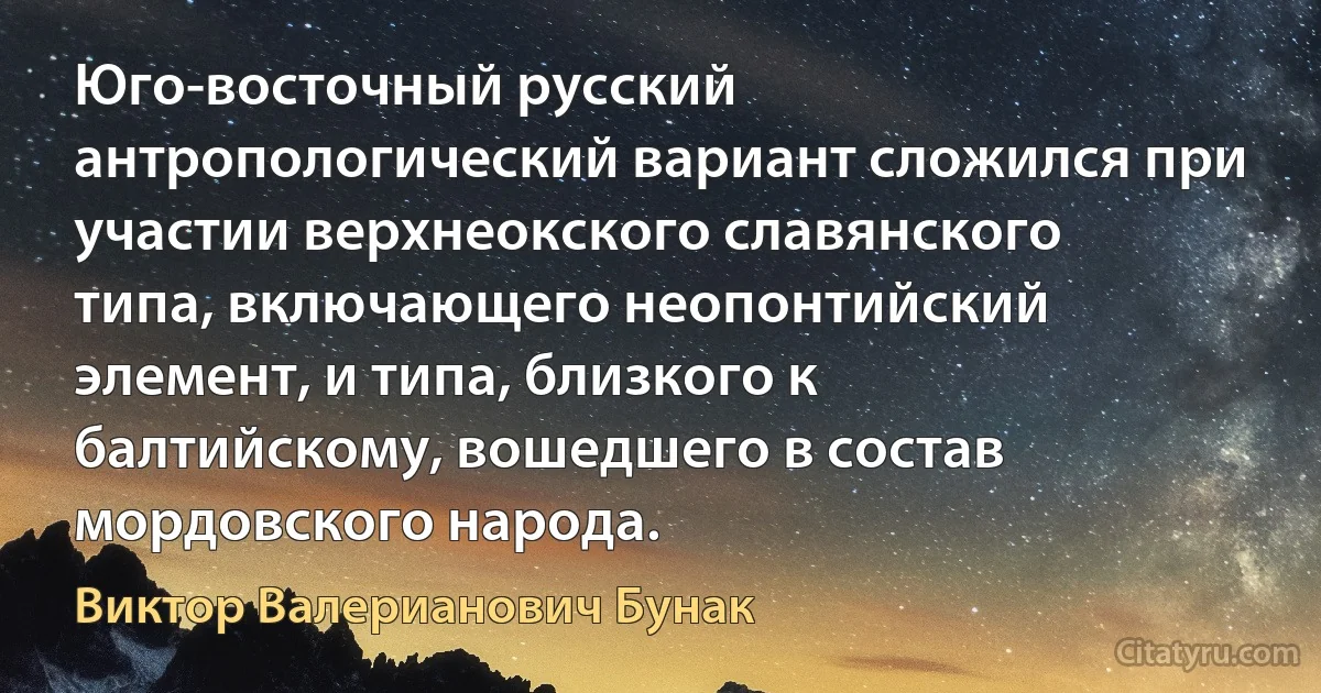 Юго-восточный русский антропологический вариант сложился при участии верхнеокского славянского типа, включающего неопонтийский элемент, и типа, близкого к балтийскому, вошедшего в состав мордовского народа. (Виктор Валерианович Бунак)