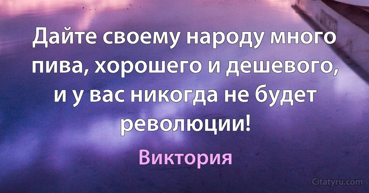 Дайте своему народу много пива, хорошего и дешевого, и у вас никогда не будет революции! (Виктория)