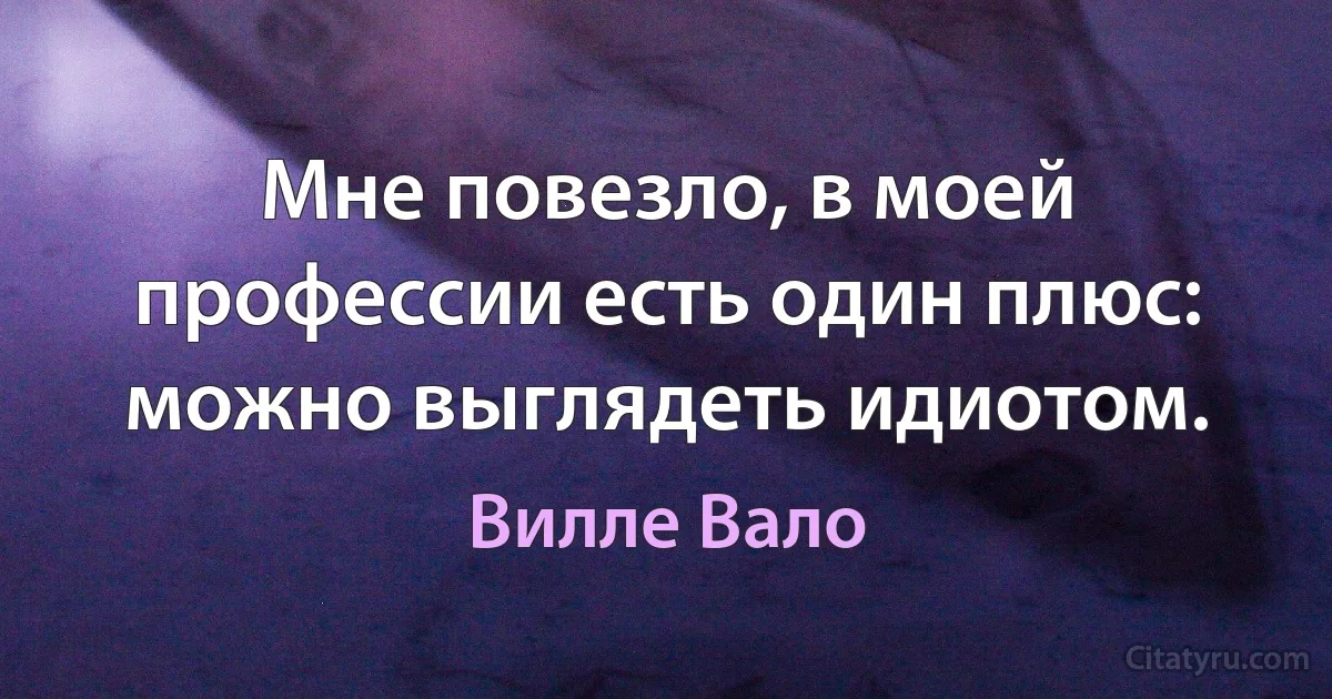 Мне повезло, в моей профессии есть один плюс: можно выглядеть идиотом. (Вилле Вало)