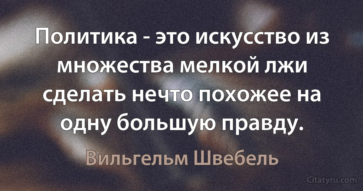 Политика - это искусство из множества мелкой лжи сделать нечто похожее на одну большую правду. (Вильгельм Швебель)