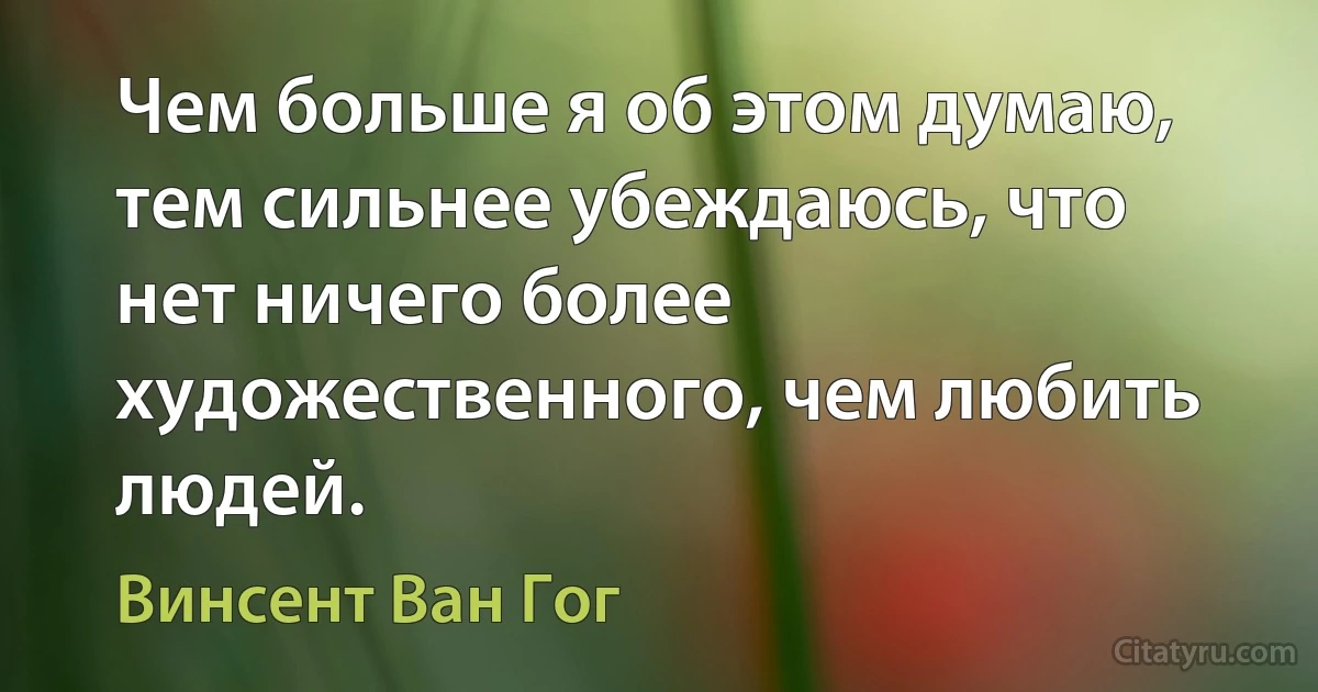 Чем больше я об этом думаю, тем сильнее убеждаюсь, что нет ничего более художественного, чем любить людей. (Винсент Ван Гог)