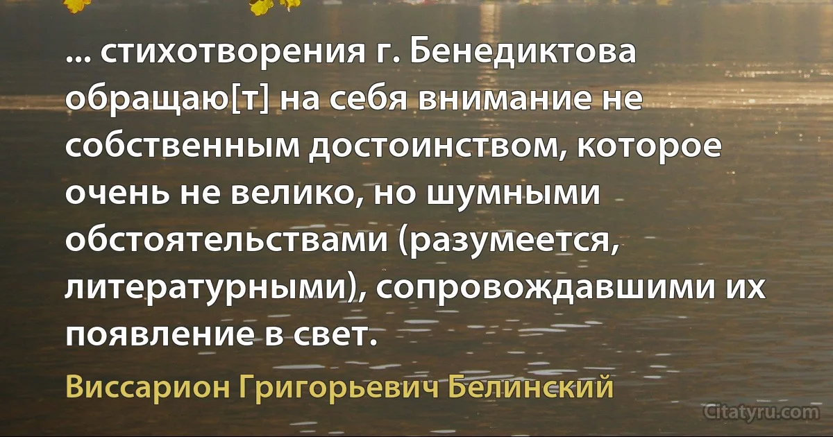 ... стихотворения г. Бенедиктова обращаю[т] на себя внимание не собственным достоинством, которое очень не велико, но шумными обстоятельствами (разумеется, литературными), сопровождавшими их появление в свет. (Виссарион Григорьевич Белинский)