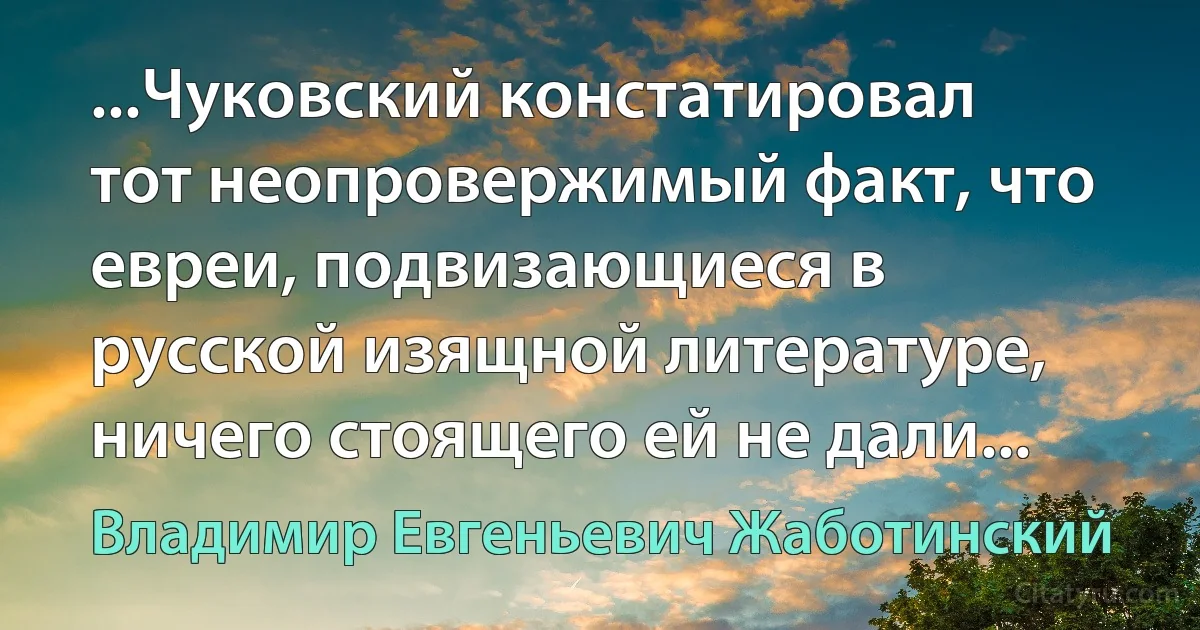 ...Чуковский констатировал тот неопровержимый факт, что евреи, подвизающиеся в русской изящной литературе, ничего стоящего ей не дали... (Владимир Евгеньевич Жаботинский)