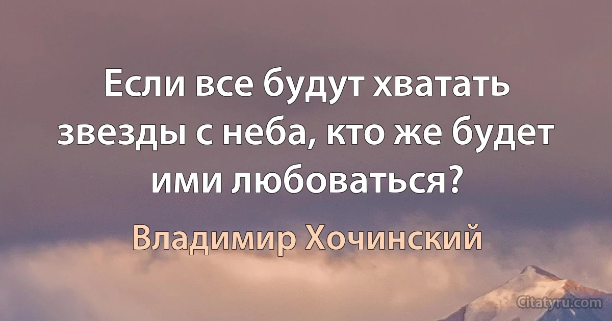 Если все будут хватать звезды с неба, кто же будет ими любоваться? (Владимир Хочинский)