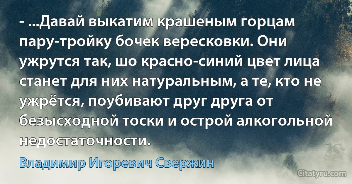 - ...Давай выкатим крашеным горцам пару-тройку бочек вересковки. Они ужрутся так, шо красно-синий цвет лица станет для них натуральным, а те, кто не ужрётся, поубивают друг друга от безысходной тоски и острой алкогольной недостаточности. (Владимир Игоревич Свержин)