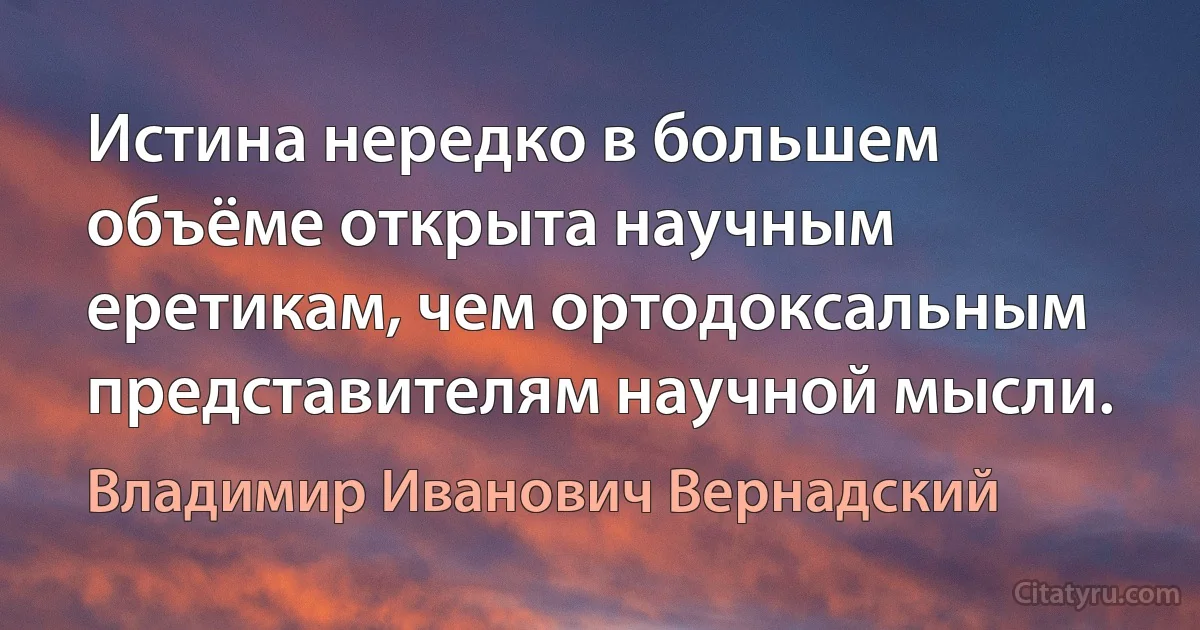 Истина нередко в большем объёме открыта научным еретикам, чем ортодоксальным представителям научной мысли. (Владимир Иванович Вернадский)