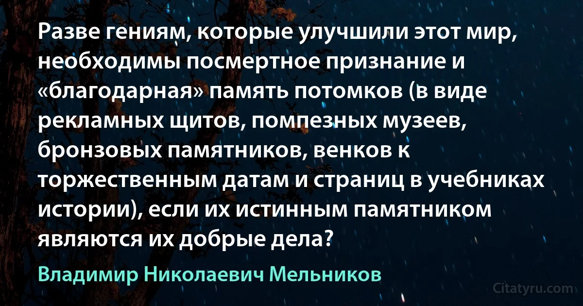 Разве гениям, которые улучшили этот мир, необходимы посмертное признание и «благодарная» память потомков (в виде рекламных щитов, помпезных музеев, бронзовых памятников, венков к торжественным датам и страниц в учебниках истории), если их истинным памятником являются их добрые дела? (Владимир Николаевич Мельников)