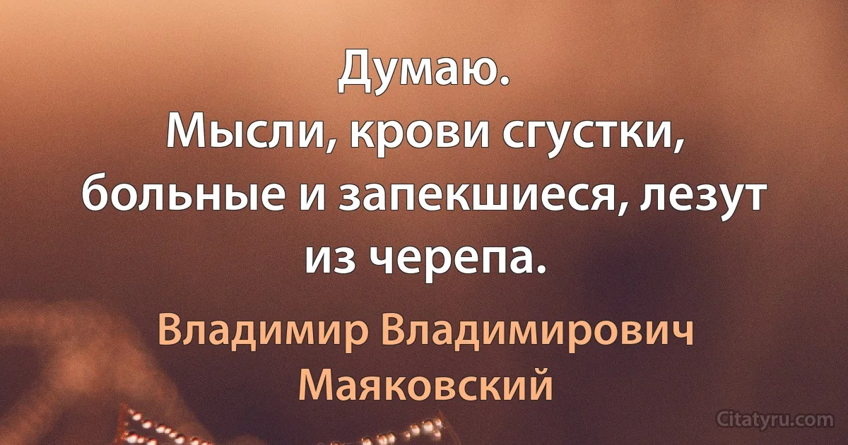 Думаю.
Мысли, крови сгустки,
больные и запекшиеся, лезут из черепа. (Владимир Владимирович Маяковский)