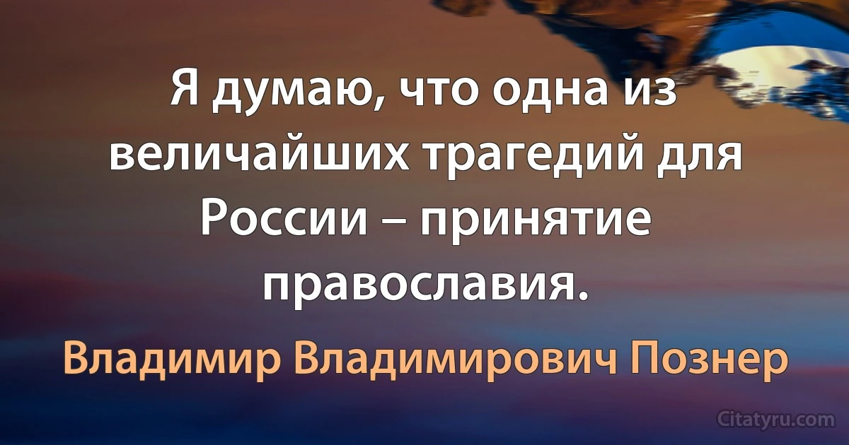 Я думаю, что одна из величайших трагедий для России – принятие православия. (Владимир Владимирович Познер)