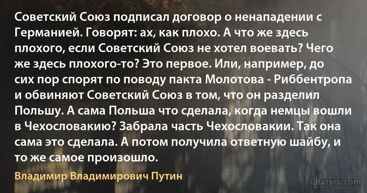 Советский Союз подписал договор о ненападении с Германией. Говорят: ах, как плохо. А что же здесь плохого, если Советский Союз не хотел воевать? Чего же здесь плохого-то? Это первое. Или, например, до сих пор спорят по поводу пакта Молотова - Риббентропа и обвиняют Советский Союз в том, что он разделил Польшу. А сама Польша что сделала, когда немцы вошли в Чехословакию? Забрала часть Чехословакии. Так она сама это сделала. А потом получила ответную шайбу, и то же самое произошло. (Владимир Владимирович Путин)