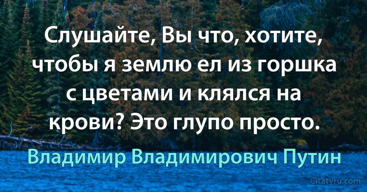 Слушайте, Вы что, хотите, чтобы я землю ел из горшка с цветами и клялся на крови? Это глупо просто. (Владимир Владимирович Путин)