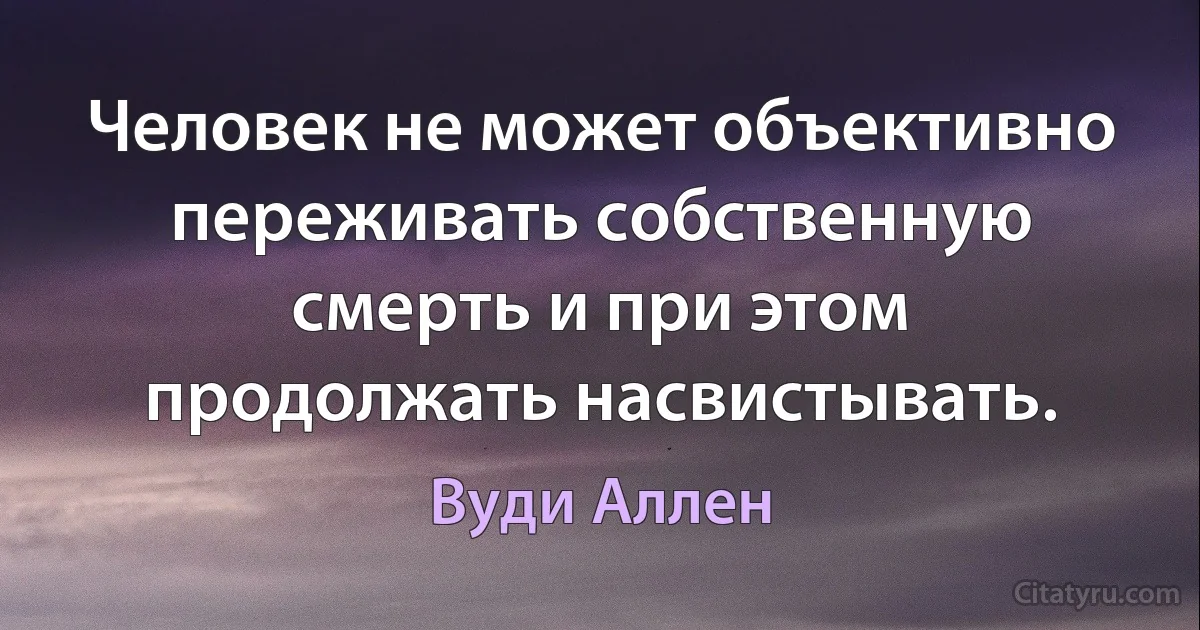 Человек не может объективно переживать собственную смерть и при этом продолжать насвистывать. (Вуди Аллен)