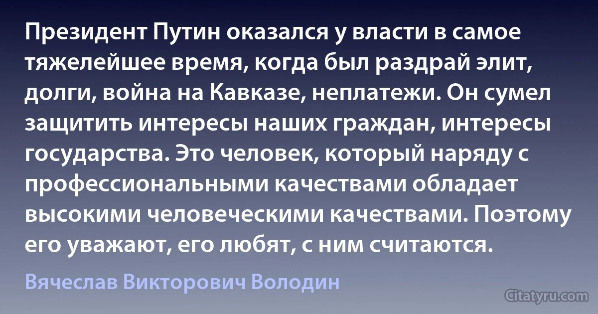 Президент Путин оказался у власти в самое тяжелейшее время, когда был раздрай элит, долги, война на Кавказе, неплатежи. Он сумел защитить интересы наших граждан, интересы государства. Это человек, который наряду с профессиональными качествами обладает высокими человеческими качествами. Поэтому его уважают, его любят, с ним считаются. (Вячеслав Викторович Володин)