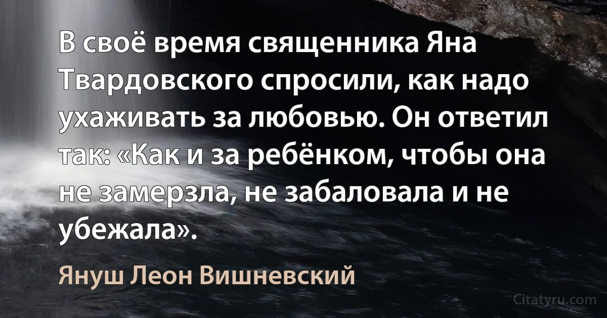 В своё время священника Яна Твардовского спросили, как надо ухаживать за любовью. Он ответил так: «Как и за ребёнком, чтобы она не замерзла, не забаловала и не убежала». (Януш Леон Вишневский)